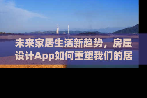 未来家居生活新趋势，房屋设计App如何重塑我们的居住体验