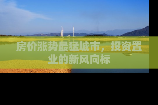 房价涨势最猛城市，投资置业的新风向标