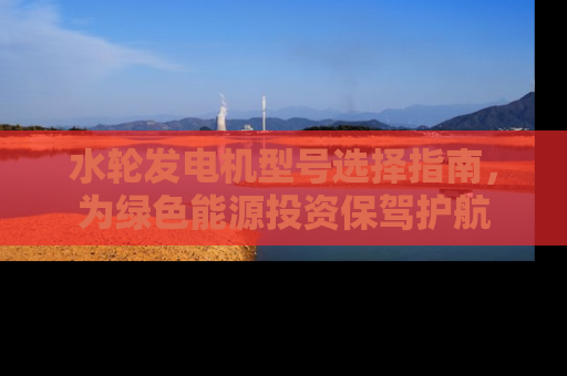 水轮发电机型号选择指南，为绿色能源投资保驾护航