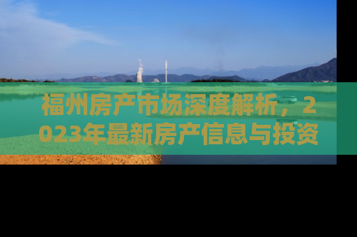 福州房产市场深度解析，2023年最新房产信息与投资指南