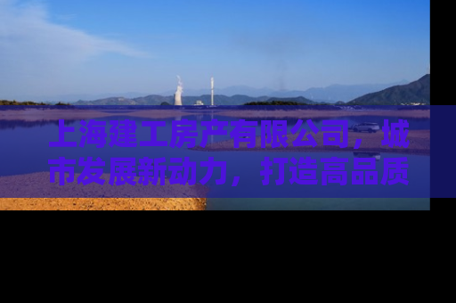 上海建工房产有限公司，城市发展新动力，打造高品质人居典范