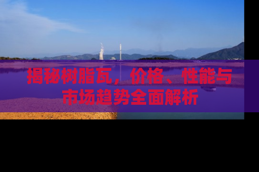 揭秘树脂瓦，价格、性能与市场趋势全面解析