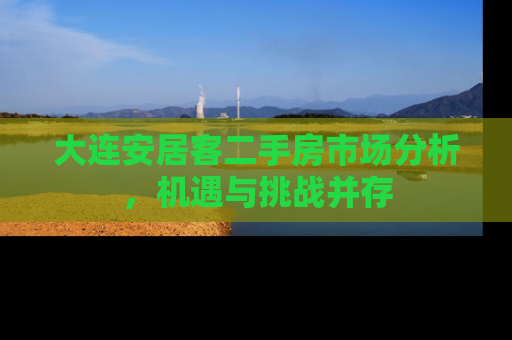 大连安居客二手房市场分析，机遇与挑战并存