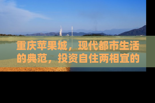 重庆苹果城，现代都市生活的典范，投资自住两相宜的房产新选择