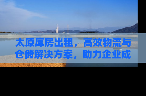 太原库房出租，高效物流与仓储解决方案，助力企业成长