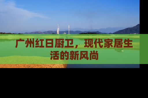 广州红日厨卫，现代家居生活的新风尚