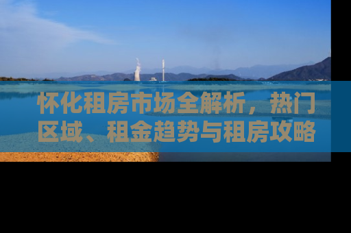 怀化租房市场全解析，热门区域、租金趋势与租房攻略