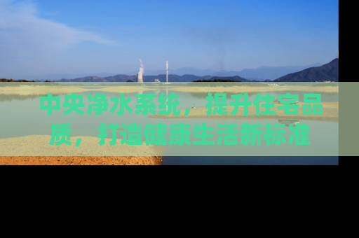 中央净水系统，提升住宅品质，打造健康生活新标准