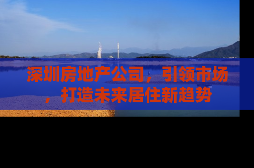 深圳房地产公司，引领市场，打造未来居住新趋势