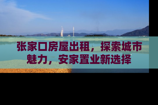 张家口房屋出租，探索城市魅力，安家置业新选择