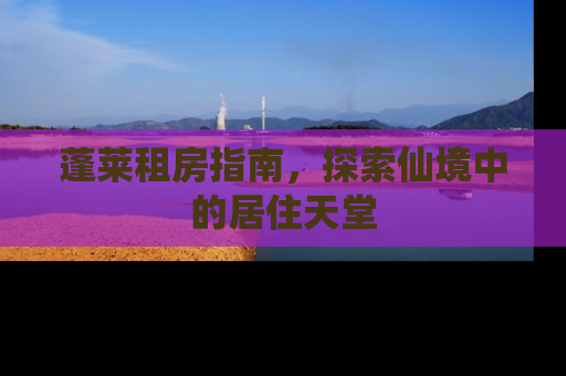 蓬莱租房指南，探索仙境中的居住天堂