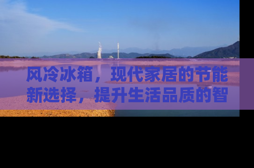 风冷冰箱，现代家居的节能新选择，提升生活品质的智能家电