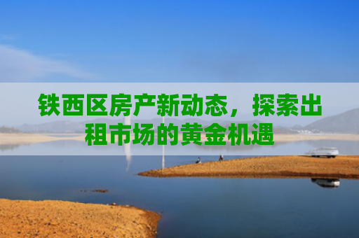 铁西区房产新动态，探索出租市场的黄金机遇