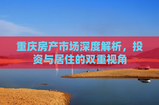 重庆房产市场深度解析，投资与居住的双重视角