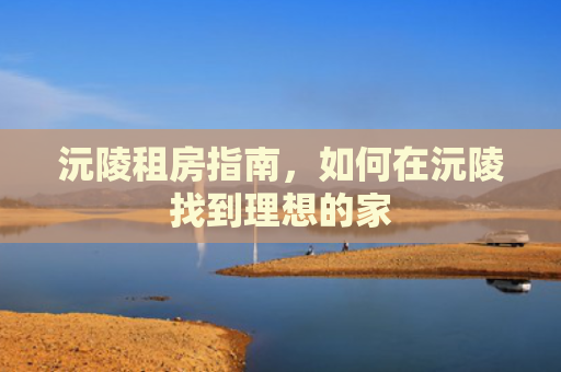 沅陵租房指南，如何在沅陵找到理想的家