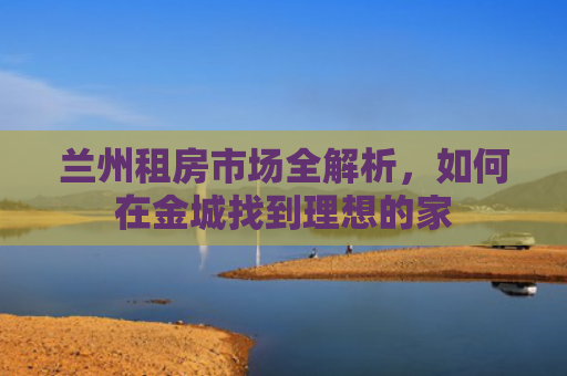 兰州租房市场全解析，如何在金城找到理想的家