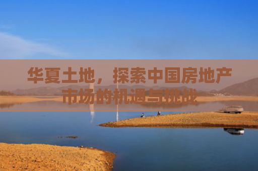 华夏土地，探索中国房地产市场的机遇与挑战