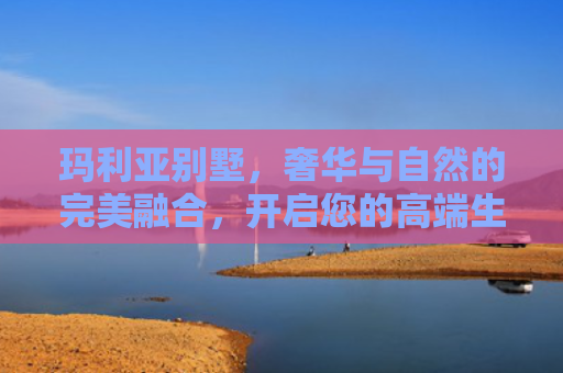 玛利亚别墅，奢华与自然的完美融合，开启您的高端生活新篇章