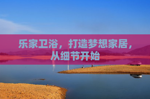 乐家卫浴，打造梦想家居，从细节开始