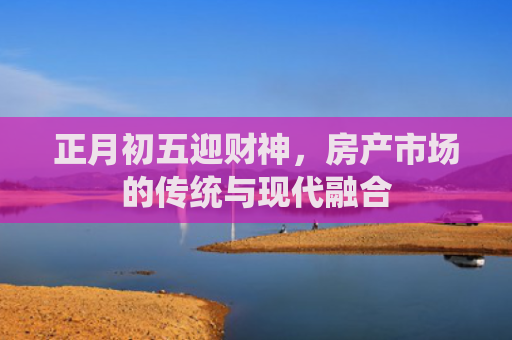 正月初五迎财神，房产市场的传统与现代融合