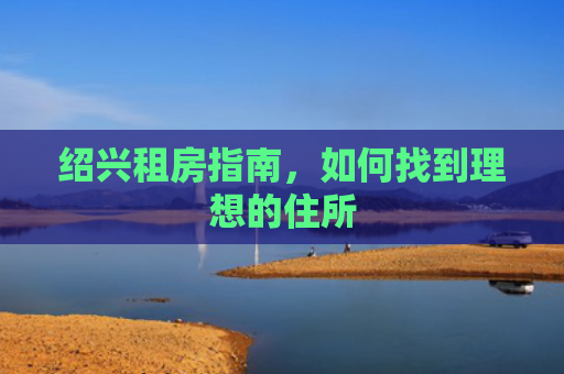 绍兴租房指南,如何找到理想的住所 绍兴租房指南,如何找到理想的住所