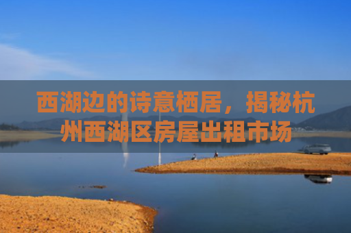西湖边的诗意栖居，揭秘杭州西湖区房屋出租市场