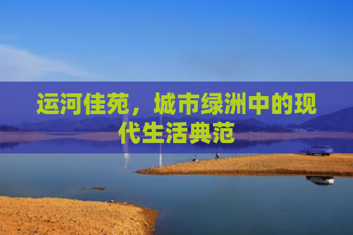 运河佳苑，城市绿洲中的现代生活典范