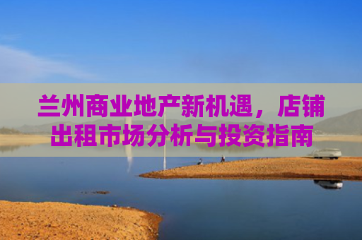 兰州商业地产新机遇，店铺出租市场分析与投资指南