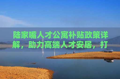 陆家嘴人才公寓补贴政策详解，助力高端人才安居，打造国际金融中心人才高地