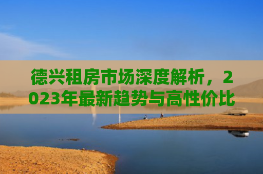 德兴租房市场深度解析，2023年最新趋势与高性价比房源推荐
