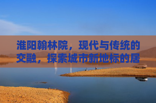淮阳翰林院，现代与传统的交融，探索城市新地标的居住魅力