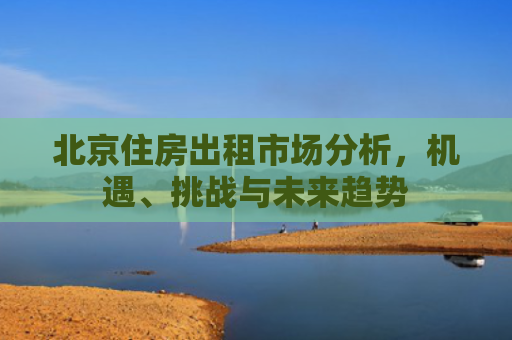 北京住房出租市场分析，机遇、挑战与未来趋势