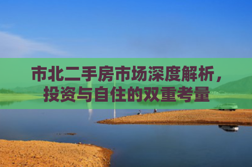市北二手房市场深度解析，投资与自住的双重考量
