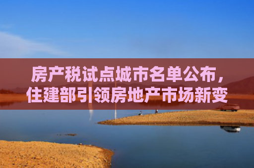 房产税试点城市名单公布，住建部引领房地产市场新变革