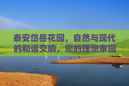 泰安岱岳花园，自然与现代的和谐交响，您的理想家园