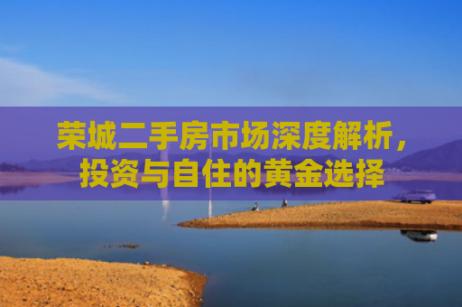 荣城二手房市场深度解析，投资与自住的黄金选择