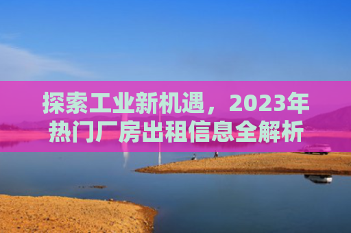 探索工业新机遇，2023年热门厂房出租信息全解析