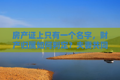 房产证上只有一个名字，财产归属如何判定？夫妻共同财产的法律解读