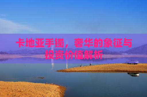 卡地亚手镯，奢华的象征与投资价值解析