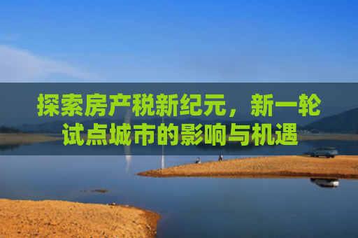 探索房产税新纪元，新一轮试点城市的影响与机遇