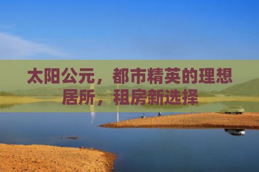 太阳公元，都市精英的理想居所，租房新选择
