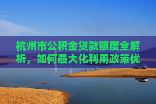 杭州市公积金贷款额度全解析，如何最大化利用政策优势？