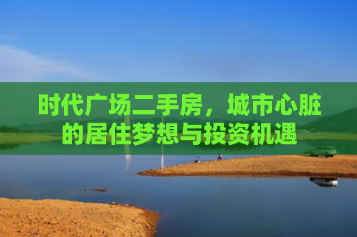 时代广场二手房，城市心脏的居住梦想与投资机遇