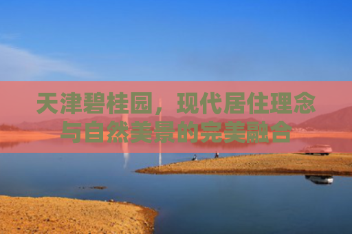 天津碧桂园，现代居住理念与自然美景的完美融合