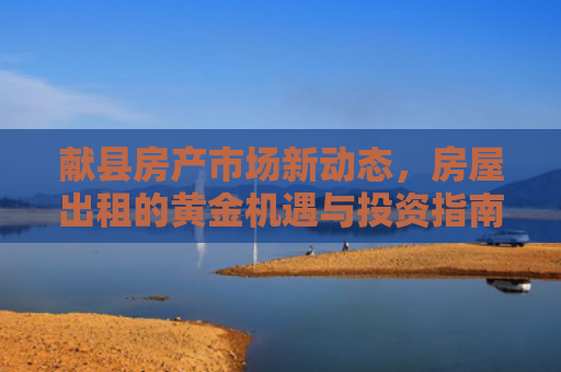 献县房产市场新动态，房屋出租的黄金机遇与投资指南