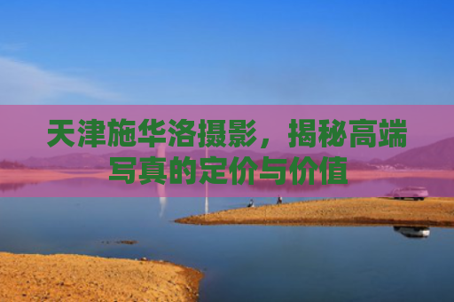 天津施华洛摄影，揭秘高端写真的定价与价值