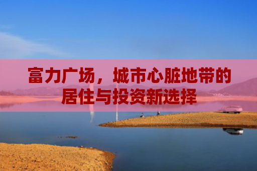 富力广场，城市心脏地带的居住与投资新选择