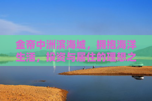 金帝中洲滨海城，拥抱海洋生活，投资与居住的理想之选