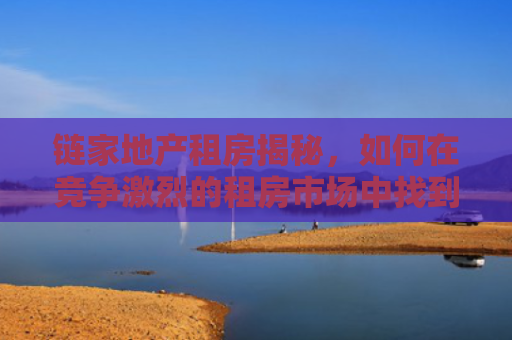 链家地产租房揭秘，如何在竞争激烈的租房市场中找到理想的家