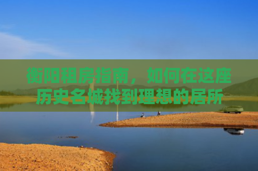 衡阳租房指南，如何在这座历史名城找到理想的居所